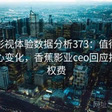 香蕉影视体验数据分析373：值得关注的核心变化，香蕉影业ceo回应拖欠版权费