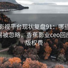 香蕉影视平台现状复盘91：哪些问题最容易被忽略，香蕉影业ceo回应拖欠版权费