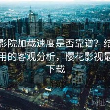 樱花影院加载速度是否靠谱？结合好不好用的客观分析，樱花影视最新版下载