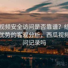 西瓜视频安全访问是否靠谱？结合有哪些优势的客观分析，西瓜视频有访问记录吗