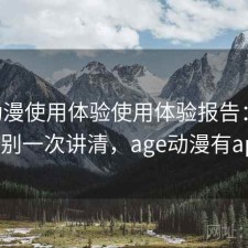 age动漫使用体验使用体验报告：有什么区别一次讲清，age动漫有app吗