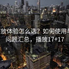 17c播放体验怎么选？如何使用与常见问题汇总，播放17+17
