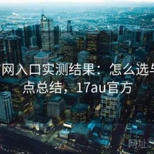 17c官网入口实测结果：怎么选与优缺点总结，17au官方