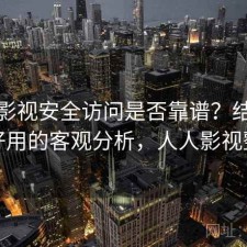 人人影视安全访问是否靠谱？结合好不好用的客观分析，人人影视整改