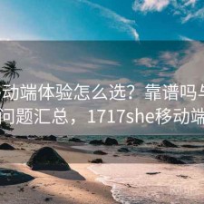 17c移动端体验怎么选？靠谱吗与常见问题汇总，1717she移动端