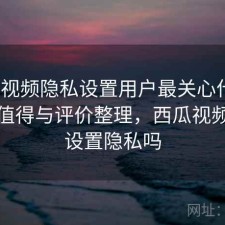 西瓜视频隐私设置用户最关心什么？是否值得与评价整理，西瓜视频可以设置隐私吗