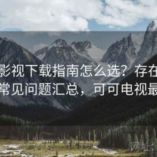 可可影视下载指南怎么选？存在的问题与常见问题汇总，可可电视最新版