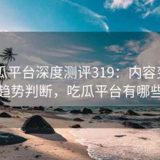 17吃瓜平台深度测评319：内容变化与趋势判断，吃瓜平台有哪些