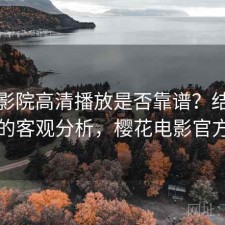 樱花影院高清播放是否靠谱？结合怎么选的客观分析，樱花电影官方官网