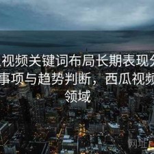 西瓜视频关键词布局长期表现分析：注意事项与趋势判断，西瓜视频热门领域