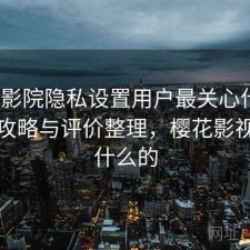 樱花影院隐私设置用户最关心什么？完整攻略与评价整理，樱花影视是干什么的