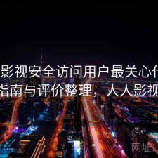 人人影视安全访问用户最关心什么？避坑指南与评价整理，人人影视 登录
