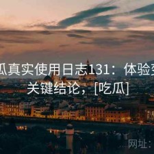 17吃瓜真实使用日志131：体验变化与关键结论，[吃瓜]