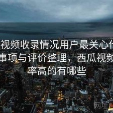 西瓜视频收录情况用户最关心什么？注意事项与评价整理，西瓜视频收视率高的有哪些
