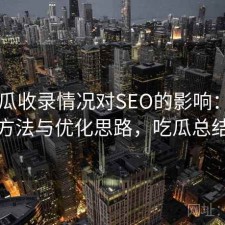 17吃瓜收录情况对SEO的影响：优化方法与优化思路，吃瓜总结