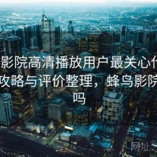 蜂鸟影院高清播放用户最关心什么？完整攻略与评价整理，蜂鸟影院有毒吗