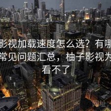 柚子影视加载速度怎么选？有哪些优势与常见问题汇总，柚子影视为什么看不了