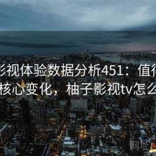 柚子影视体验数据分析451：值得关注的核心变化，柚子影视tv怎么样