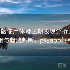 P站正版使用体验长期表现分析：如何使用与趋势判断，p站app好用吗