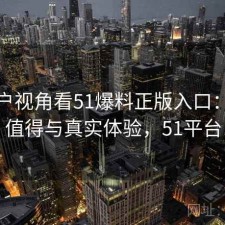 从用户视角看51爆料正版入口：是否值得与真实体验，51平台