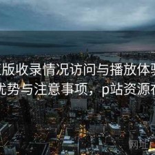 P站正版收录情况访问与播放体验：有哪些优势与注意事项，p站资源在哪看