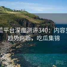 17吃瓜平台深度测评340：内容变化与趋势判断，吃瓜集锦