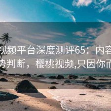 樱桃视频平台深度测评65：内容变化与趋势判断，樱桃视频,只因你而陶醉