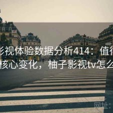 柚子影视体验数据分析414：值得关注的核心变化，柚子影视tv怎么样
