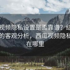 西瓜视频隐私设置是否靠谱？结合怎么选的客观分析，西瓜视频隐私设置在哪里