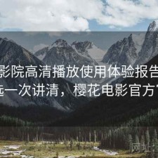 樱花影院高清播放使用体验报告：怎么选一次讲清，樱花电影官方官网