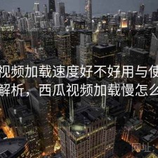 西瓜视频加载速度好不好用与使用技巧解析，西瓜视频加载慢怎么办