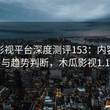 木瓜影视平台深度测评153：内容变化与趋势判断，木瓜影视1.1