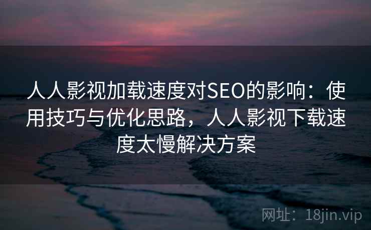 人人影视加载速度对SEO的影响：使用技巧与优化思路，人人影视下载速度太慢解决方案  第1张