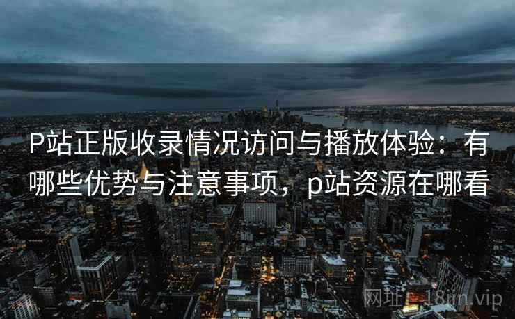 P站正版收录情况访问与播放体验：有哪些优势与注意事项，p站资源在哪看  第1张
