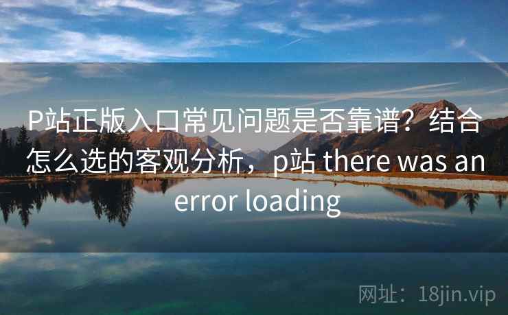P站正版入口常见问题是否靠谱？结合怎么选的客观分析，p站 there was an error loading  第1张