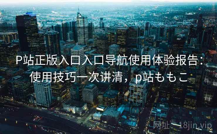 P站正版入口入口导航使用体验报告：使用技巧一次讲清，p站ももこ  第1张