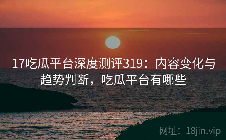 17吃瓜平台深度测评319：内容变化与趋势判断，吃瓜平台有哪些  第2张