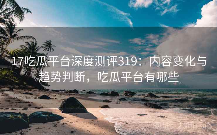 17吃瓜平台深度测评319：内容变化与趋势判断，吃瓜平台有哪些  第1张