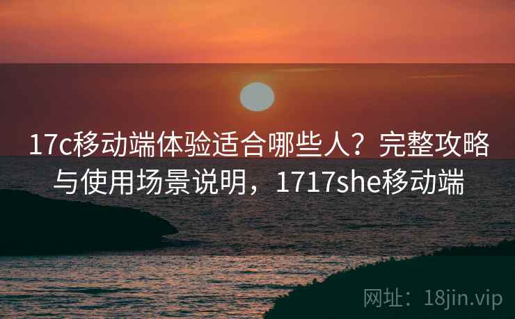 17c移动端体验适合哪些人？完整攻略与使用场景说明，1717she移动端  第1张