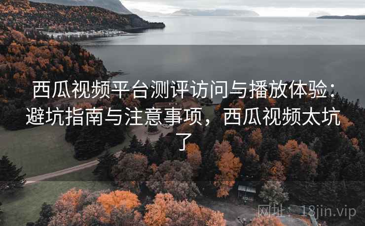 西瓜视频平台测评访问与播放体验：避坑指南与注意事项，西瓜视频太坑了  第1张