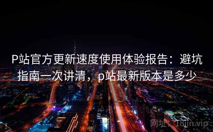 P站官方更新速度使用体验报告：避坑指南一次讲清，p站最新版本是多少  第2张