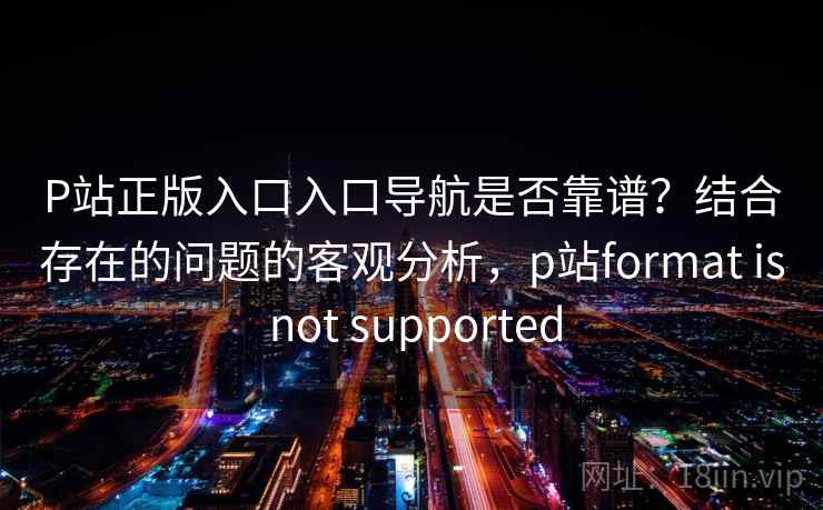 P站正版入口入口导航是否靠谱？结合存在的问题的客观分析，p站format is not supported  第1张