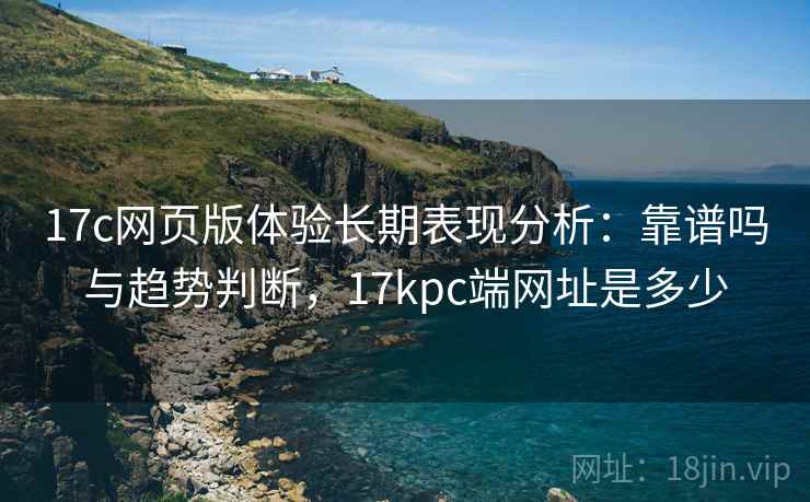 17c网页版体验长期表现分析：靠谱吗与趋势判断，17kpc端网址是多少  第2张