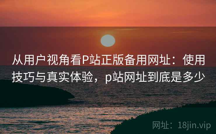 从用户视角看P站正版备用网址：使用技巧与真实体验，p站网址到底是多少  第2张