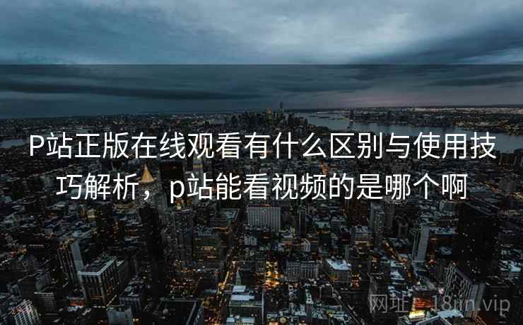 P站正版在线观看有什么区别与使用技巧解析,p站能看视频的是哪个啊 第1张 P站正版在线观看有什么区别与使用技巧解析,p站能看视频的是哪个啊 第1张