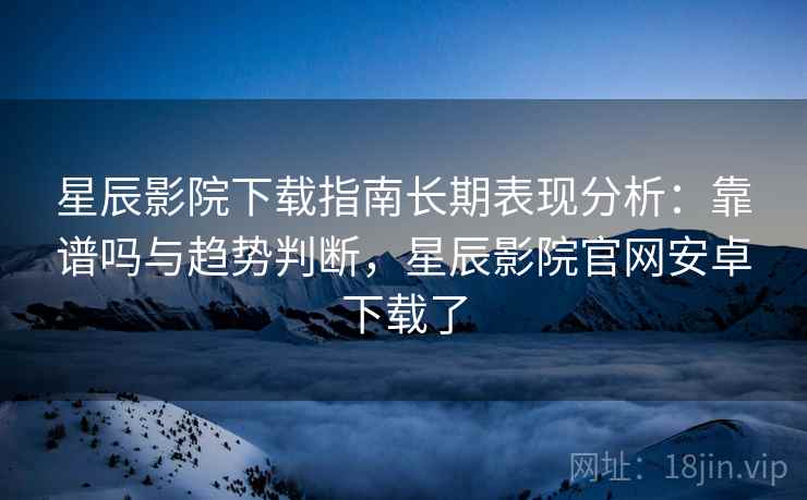 星辰影院下载指南长期表现分析：靠谱吗与趋势判断，星辰影院官网安卓下载了  第2张