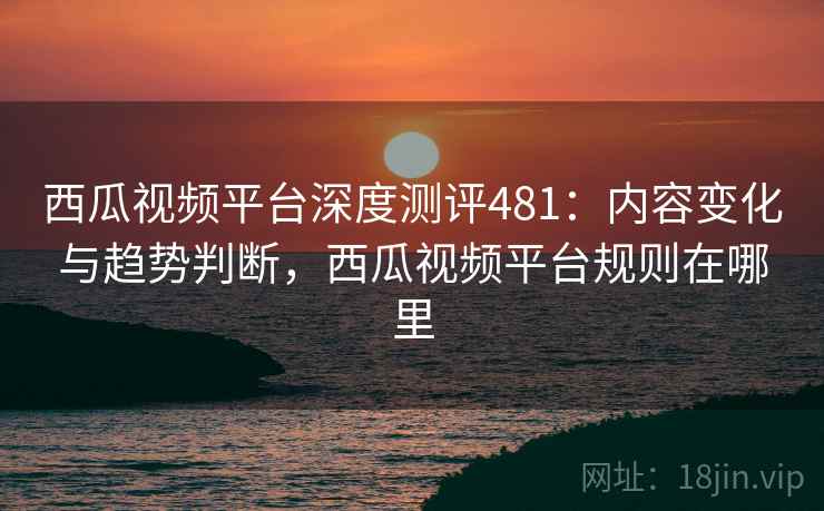 西瓜视频平台深度测评481：内容变化与趋势判断，西瓜视频平台规则在哪里  第1张