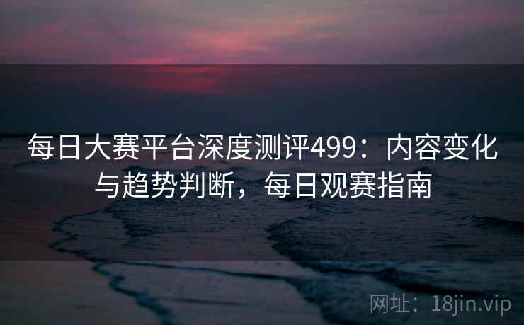 每日大赛平台深度测评499：内容变化与趋势判断，每日观赛指南  第2张