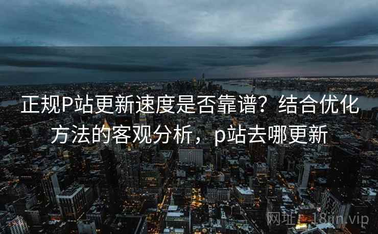 正规P站更新速度是否靠谱？结合优化方法的客观分析，p站去哪更新  第2张
