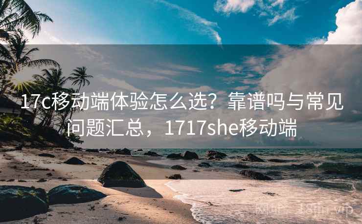 17c移动端体验怎么选？靠谱吗与常见问题汇总，1717she移动端  第1张